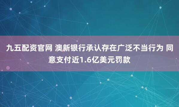 九五配资官网 澳新银行承认存在广泛不当行为 同意支付近1.6亿美元罚款