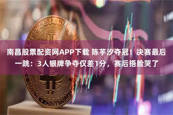 南昌股票配资网APP下载 陈芋汐夺冠!决赛最后一跳:3人银牌争夺仅差1分,赛后捂脸哭了