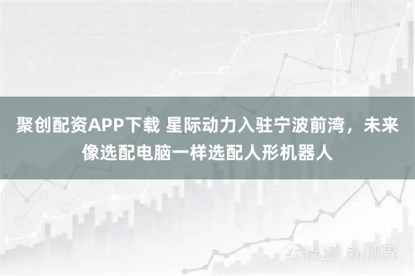 聚创配资APP下载 星际动力入驻宁波前湾，未来像选配电脑一样选配人形机器人