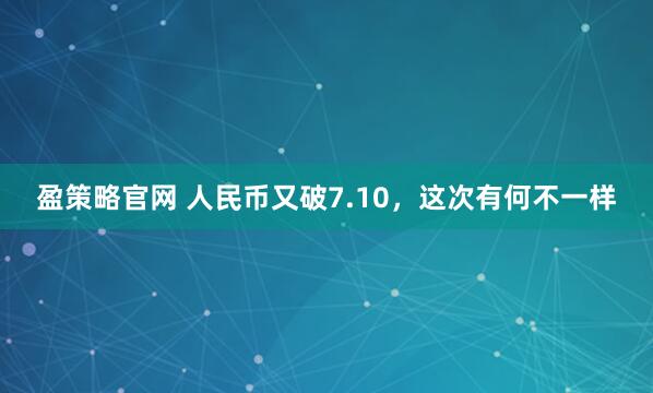 盈策略官网 人民币又破7.10，这次有何不一样
