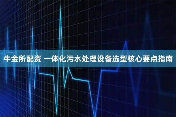 牛金所配资 一体化污水处理设备选型核心要点指南