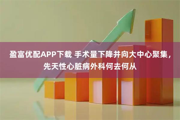 盈富优配APP下载 手术量下降并向大中心聚集，先天性心脏病外科何去何从