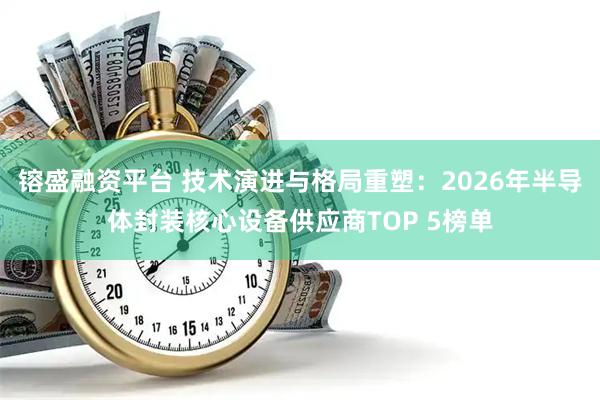 镕盛融资平台 技术演进与格局重塑：2026年半导体封装核心设备供应商TOP 5榜单