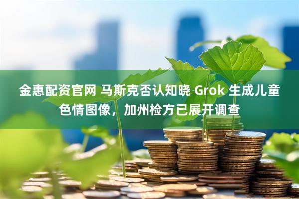金惠配资官网 马斯克否认知晓 Grok 生成儿童色情图像，加州检方已展开调查