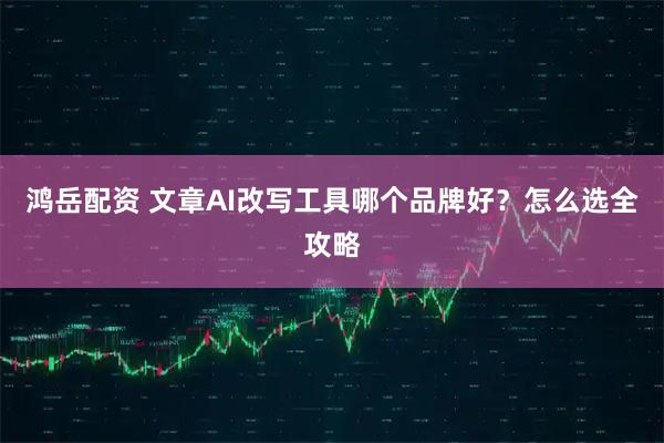 鸿岳配资 文章AI改写工具哪个品牌好？怎么选全攻略