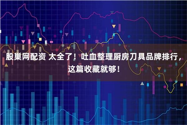 股巢网配资 太全了！吐血整理厨房刀具品牌排行，这篇收藏就够！