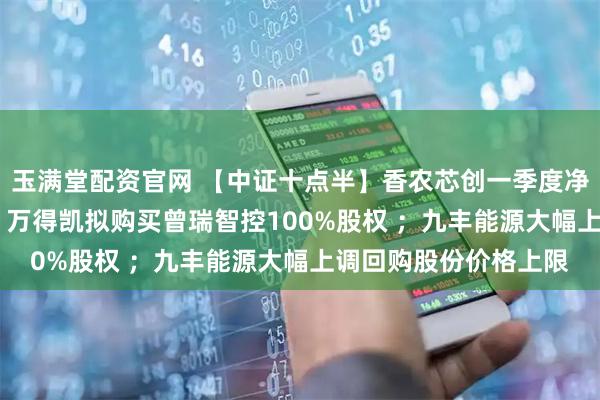 玉满堂配资官网 【中证十点半】香农芯创一季度净利润预增超6700%；万得凯拟购买曾瑞智控100%股权 ；九丰能源大幅上调回购股份价格上限
