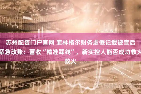 苏州配资门户官网 菲林格尔财务虚假记载被查后紧急改账：营收“精准踩线”，新实控人能否成功救火