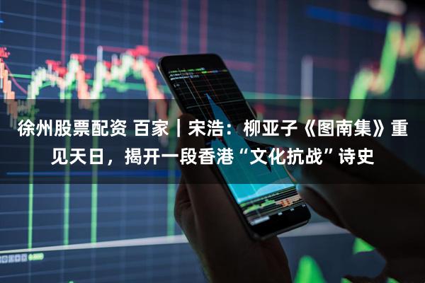 徐州股票配资 百家｜宋浩：柳亚子《图南集》重见天日，揭开一段香港“文化抗战”诗史