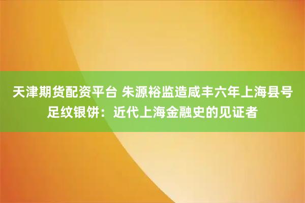 天津期货配资平台 朱源裕监造咸丰六年上海县号足纹银饼：近代上海金融史的见证者