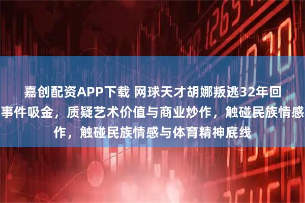 嘉创配资APP下载 网球天才胡娜叛逃32年回国卖画，借争议事件吸金，质疑艺术价值与商业炒作，触碰民族情感与体育精神底线