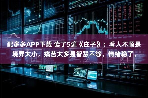 配多多APP下载 读了5遍《庄子》：看人不顺是境界太小，痛苦太多是智慧不够，情绪稳了，