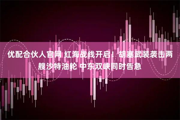 优配合伙人官网 红海战线开启！胡塞武装袭击两艘沙特油轮 中东双峡同时告急