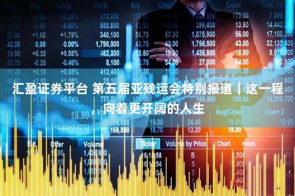 汇盈证券平台 第五届亚残运会特别报道｜这一程，向着更开阔的人生